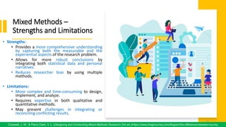 Mixed Methods –
Strengths and Limitations
• Strengths:
• Provides a more comprehensive understanding
by capturing both the measurable and the
experiential aspects of the research problem.
• Allows for more robust conclusions by
integrating both statistical data and personal
narratives.
• Reduces researcher bias by using multiple
methods.
• Limitations:
• More complex and time-consuming to design,
implement, and analyze.
• Requires expertise in both qualitative and
quantitative methods.
• May present challenges in integrating or
reconciling conflicting results.
72
Creswell, J. W., & Plano Clark, V. L. (Designing and Conducting Mixed Methods Research (3rd ed.)/https://www.dragnsurvey.com/blog/en/the-difference-between-survey
72
 