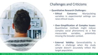 Challenges and Criticisms
• Quantitative Research Challenges:
• Ethical Concerns: Manipulating
variables in experimental settings can
raise ethical issues.
• Over-Simplification of Complex Issues:
Quantitative methods might reduce
complex social phenomena to a few
measurable variables, potentially
missing the broader context.
• External Validity: Generalizability is
often a challenge when the study
sample doesn't accurately reflect the
target population.
82
Johnson, R. B., & Onwuegbuzie, A. J. Mixed Methods Research: A Research Paradigm Whose Time Has Come https://researcher.life/blog/article/choose-research-methodology
 