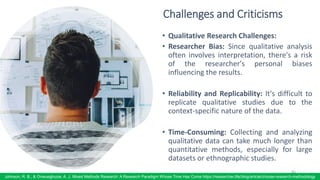 Challenges and Criticisms
• Qualitative Research Challenges:
• Researcher Bias: Since qualitative analysis
often involves interpretation, there's a risk
of the researcher's personal biases
influencing the results.
• Reliability and Replicability: It's difficult to
replicate qualitative studies due to the
context-specific nature of the data.
• Time-Consuming: Collecting and analyzing
qualitative data can take much longer than
quantitative methods, especially for large
datasets or ethnographic studies.
83
Johnson, R. B., & Onwuegbuzie, A. J. Mixed Methods Research: A Research Paradigm Whose Time Has Come https://researcher.life/blog/article/choose-research-methodology
 