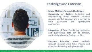 Challenges and Criticisms
• Mixed Methods Research Challenges:
• Complexity of Design: Designing and
implementing mixed methods research
requires careful planning and expertise in
both qualitative and quantitative
approaches.
• Integration of Data: Combining qualitative
and quantitative data can be difficult,
particularly when the findings conflict.
• Resource Intensive: Mixed methods
research requires more time, money, and
expertise than using a single method.
84
Johnson, R. B., & Onwuegbuzie, A. J. Mixed Methods Research: A Research Paradigm Whose Time Has Come https://researcher.life/blog/article/choose-research-methodology
 