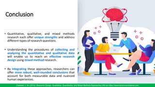 Conclusion
• Quantitative, qualitative, and mixed methods
research each offer unique strengths and address
different types of research questions.
• Understanding the procedures of collecting and
analyzing the quantitative and qualitative data
will enable us to reach an effective research
design using mixed method research.
• By integrating these approaches, researchers can
offer more robust, well-rounded conclusions that
account for both measurable data and nuanced
human experiences.
85
Creswell, J. W. (2014). Research Design: Qualitative, Quantitative, and Mixed Methods Approaches (4th ed.)/ttps://www.klcommunications.com
 