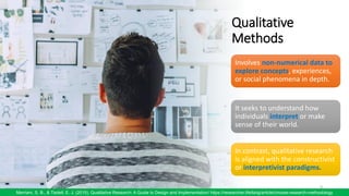 Qualitative
Methods
9
Merriam, S. B., & Tisdell, E. J. (2015). Qualitative Research: A Guide to Design and Implementation/ https://researcher.life/blog/article/choose-research-methodology
Involves non-numerical data to
explore concepts, experiences,
or social phenomena in depth.
It seeks to understand how
individuals interpret or make
sense of their world.
In contrast, qualitative research
is aligned with the constructivist
or interpretivist paradigms.
 