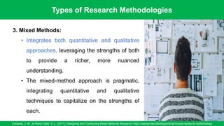 Types of Research Methodologies
Creswell, J. W., & Plano Clark, V. L. (2017). Designing and Conducting Mixed Methods Research/ https://researcher.life/blog/article/choose-research-methodology
11
3. Mixed Methods:
• Integrates both quantitative and qualitative
approaches, leveraging the strengths of both
to provide a richer, more nuanced
understanding.
• The mixed-method approach is pragmatic,
integrating quantitative and qualitative
techniques to capitalize on the strengths of
each.
 