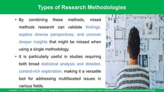 Types of Research Methodologies
Creswell, J. W., & Plano Clark, V. L. (2017). Designing and Conducting Mixed Methods Research/ https://researcher.life/blog/article/choose-research-methodology
12
• By combining these methods, mixed
methods research can validate findings,
explore diverse perspectives, and uncover
deeper insights that might be missed when
using a single methodology.
• It is particularly useful in studies requiring
both broad statistical analysis and detailed,
context-rich exploration, making it a versatile
tool for addressing multifaceted issues in
various fields.
 