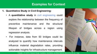 Examples for Context
Creswell, J. W. (2014). Research Design: Qualitative, Quantitative, and Mixed Methods Approaches (4th ed.). Sage
13
1. Quantitative Study in Civil Engineering:
• A quantitative study in civil engineering could
explore the relationship between the frequency of
preventive maintenance and the structural
lifespan of bridges across a region using
regression analysis.
• For instance, data from 50 bridges could be
analyzed to quantify how maintenance intervals
influence material degradation rates, providing
actionable insights for infrastructure management.
 