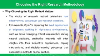 Choosing the Right Research Methodology
Bryman, A. (2016). Social Research Methods/https://researcher.life/blog/article/what-is-quantitative-research-types-and-examples
16
▪ Why Choosing the Right Method Matters:
• The choice of research method determines how
effectively you can answer your research questions.
• For example, if you're exploring the lived experiences
of engineers working in high-stress environments,
such as those managing critical infrastructure during
natural disasters, qualitative methods will offer
insights into their subjective experiences, coping
mechanisms, and decision-making processes that
quantitative methods cannot capture.
 