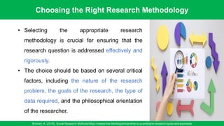 Choosing the Right Research Methodology
Bryman, A. (2016). Social Research Methods/https://researcher.life/blog/article/what-is-quantitative-research-types-and-examples
17
• Selecting the appropriate research
methodology is crucial for ensuring that the
research question is addressed effectively and
rigorously.
• The choice should be based on several critical
factors, including the nature of the research
problem, the goals of the research, the type of
data required, and the philosophical orientation
of the researcher.
 