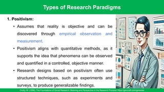 Types of Research Paradigms
Crotty, M. (1998). The Foundations of Social Research: Meaning and Perspective in the Research Process/ https://gencraft.com/generate
23
1. Positivism:
• Assumes that reality is objective and can be
discovered through empirical observation and
measurement.
• Positivism aligns with quantitative methods, as it
supports the idea that phenomena can be observed
and quantified in a controlled, objective manner.
• Research designs based on positivism often use
structured techniques, such as experiments and
surveys, to produce generalizable findings.
 