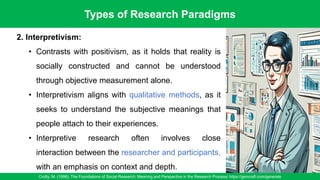 Types of Research Paradigms
Crotty, M. (1998). The Foundations of Social Research: Meaning and Perspective in the Research Process/ https://gencraft.com/generate
24
2. Interpretivism:
• Contrasts with positivism, as it holds that reality is
socially constructed and cannot be understood
through objective measurement alone.
• Interpretivism aligns with qualitative methods, as it
seeks to understand the subjective meanings that
people attach to their experiences.
• Interpretive research often involves close
interaction between the researcher and participants,
with an emphasis on context and depth.
 
