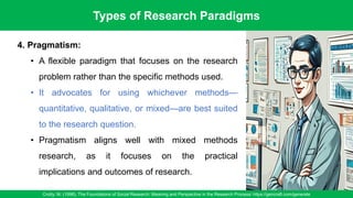 Types of Research Paradigms
Crotty, M. (1998). The Foundations of Social Research: Meaning and Perspective in the Research Process/ https://gencraft.com/generate
26
4. Pragmatism:
• A flexible paradigm that focuses on the research
problem rather than the specific methods used.
• It advocates for using whichever methods—
quantitative, qualitative, or mixed—are best suited
to the research question.
• Pragmatism aligns well with mixed methods
research, as it focuses on the practical
implications and outcomes of research.
 