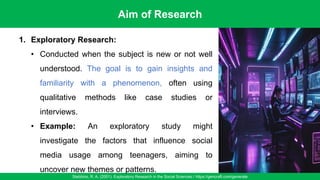 Aim of Research
Stebbins, R. A. (2001). Exploratory Research in the Social Sciences / https://gencraft.com/generate
28
1. Exploratory Research:
• Conducted when the subject is new or not well
understood. The goal is to gain insights and
familiarity with a phenomenon, often using
qualitative methods like case studies or
interviews.
• Example: An exploratory study might
investigate the factors that influence social
media usage among teenagers, aiming to
uncover new themes or patterns.
 