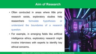 Aim of Research
Stebbins, R. A. (2001). Exploratory Research in the Social Sciences / https://gencraft.com/generate
29
• Often conducted in areas where little prior
research exists, exploratory studies help
researchers formulate hypotheses or
understand the boundaries of a research
question.
• For example, in emerging fields like artificial
intelligence ethics, exploratory research might
involve interviews with experts to identify key
ethical concerns.
 