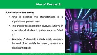 Aim of Research
Stebbins, R. A. (2001). Exploratory Research in the Social Sciences / https://gencraft.com/generate
30
2. Descriptive Research:
• Aims to describe the characteristics of a
population or phenomenon.
• This type of research often involves surveys or
observational studies to gather data on "what
is.”
• Example: A descriptive study might measure
the level of job satisfaction among nurses in a
particular hospital.
 