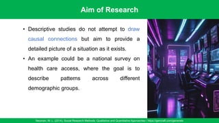 Aim of Research
Neuman, W. L. (2014). Social Research Methods: Qualitative and Quantitative Approaches / https://gencraft.com/generate
31
• Descriptive studies do not attempt to draw
causal connections but aim to provide a
detailed picture of a situation as it exists.
• An example could be a national survey on
health care access, where the goal is to
describe patterns across different
demographic groups.
 