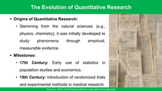 The Evolution of Quantitative Research
Bryman, A. (2016). Social Research Methods / https://gencraft.com/generate
35
▪ Origins of Quantitative Research:
• Stemming from the natural sciences (e.g.,
physics, chemistry), it was initially developed to
study phenomena through empirical,
measurable evidence.
▪ Milestones:
• 17th Century: Early use of statistics in
population studies and economics.
• 19th Century: Introduction of randomized trials
and experimental methods in medical research.
 