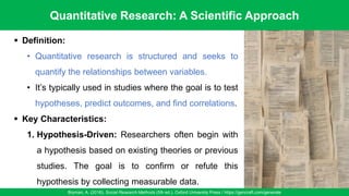Quantitative Research: A Scientific Approach
Bryman, A. (2016). Social Research Methods (5th ed.). Oxford University Press / https://gencraft.com/generate
37
▪ Definition:
• Quantitative research is structured and seeks to
quantify the relationships between variables.
• It’s typically used in studies where the goal is to test
hypotheses, predict outcomes, and find correlations.
▪ Key Characteristics:
1. Hypothesis-Driven: Researchers often begin with
a hypothesis based on existing theories or previous
studies. The goal is to confirm or refute this
hypothesis by collecting measurable data.
 