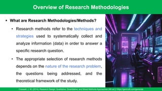 Overview of Research Methodologies
Creswell, J. W. (2014). Research Design: Qualitative, Quantitative, and Mixed Methods Approaches (4th ed.)/ https://gencraft.com/generate
4
▪ What are Research Methodologies/Methods?
• Research methods refer to the techniques and
strategies used to systematically collect and
analyze information (data) in order to answer a
specific research question.
• The appropriate selection of research methods
depends on the nature of the research problem,
the questions being addressed, and the
theoretical framework of the study.
 