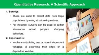 Quantitative Research: A Scientific Approach
Bryman, A. (2016). Social Research Methods (5th ed.). Oxford University Press / https://www.smartsurvey.co.uk/articles/survey-vs-questionnaire
41
1. Surveys:
• These are used to collect data from large
populations by using structured questions.
• For instance, surveys can be used to gather
information about people’s shopping
behaviors.
2. Experiments:
• Involve manipulating one or more independent
variables to determine their effect on a
dependent variable.
 