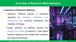 Overview of Research Methodologies
Creswell, J. W. (2014). Research Design: Qualitative, Quantitative, and Mixed Methods Approaches (4th ed.)/ https://gencraft.com/generate
5
▪ Importance of Research Methods:
• Research methods provide a structured
approach to collecting, analyzing, and
interpreting data, ensuring consistency and
reliability in findings.
• Proper selection of methods ensures the
integrity and validity of research. It also aligns
research objectives with suitable data collection
and analysis techniques.
 