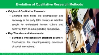 Evolution of Qualitative Research Methods
Denzin, N. K., & Lincoln, Y. S. (Eds.). (2018). The SAGE Handbook of Qualitative Research /https://www.oriresults.com/articles/blog-posts/pilot-surveys-survey-before-survey
50
▪ Origins of Qualitative Research:
• Emerged from fields like anthropology and
sociology in the early 20th century as scholars
sought to understand human culture and
behavior from an emic (insider) perspective.
▪ Key Theories and Movements:
• Symbolic Interactionism (Herbert Blumer):
Emphasizes the meaning-making processes
of social interactions.
 