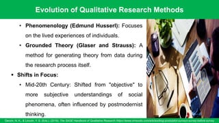 Evolution of Qualitative Research Methods
Denzin, N. K., & Lincoln, Y. S. (Eds.). (2018). The SAGE Handbook of Qualitative Research /https://www.oriresults.com/articles/blog-posts/pilot-surveys-survey-before-survey
51
• Phenomenology (Edmund Husserl): Focuses
on the lived experiences of individuals.
• Grounded Theory (Glaser and Strauss): A
method for generating theory from data during
the research process itself.
▪ Shifts in Focus:
• Mid-20th Century: Shifted from "objective" to
more subjective understandings of social
phenomena, often influenced by postmodernist
thinking.
 