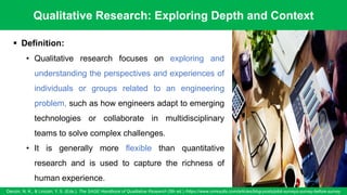 Qualitative Research: Exploring Depth and Context
Denzin, N. K., & Lincoln, Y. S. (Eds.). The SAGE Handbook of Qualitative Research (5th ed.) /https://www.oriresults.com/articles/blog-posts/pilot-surveys-survey-before-survey
52
▪ Definition:
• Qualitative research focuses on exploring and
understanding the perspectives and experiences of
individuals or groups related to an engineering
problem, such as how engineers adapt to emerging
technologies or collaborate in multidisciplinary
teams to solve complex challenges.
• It is generally more flexible than quantitative
research and is used to capture the richness of
human experience.
 
