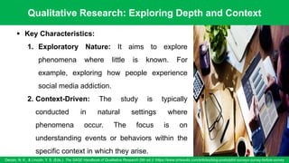 Qualitative Research: Exploring Depth and Context
Denzin, N. K., & Lincoln, Y. S. (Eds.). The SAGE Handbook of Qualitative Research (5th ed.)/ /https://www.oriresults.com/articles/blog-posts/pilot-surveys-survey-before-survey
53
▪ Key Characteristics:
1. Exploratory Nature: It aims to explore
phenomena where little is known. For
example, exploring how people experience
social media addiction.
2. Context-Driven: The study is typically
conducted in natural settings where
phenomena occur. The focus is on
understanding events or behaviors within the
specific context in which they arise.
 
