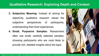 Qualitative Research: Exploring Depth and Context
Denzin, N. K., & Lincoln, Y. S. (Eds.). The SAGE Handbook of Qualitative Research (5th ed.) / https://www.oriresults.com/articles/blog-posts/pilot-surveys-survey-before-survey
54
3. Subjective Meaning: Instead of aiming for
objectivity, qualitative research values the
subjective perspectives of participants,
understanding their lived experiences.
4. Small, Purposive Samples: Researchers
often use small, carefully selected samples,
choosing participants who are most likely to
provide rich, detailed insights about the topic.
 