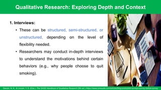 Qualitative Research: Exploring Depth and Context
Denzin, N. K., & Lincoln, Y. S. (Eds.). The SAGE Handbook of Qualitative Research (5th ed.) /https://www.oriresults.com/articles/blog-posts/pilot-surveys-survey-before-survey
56
1. Interviews:
• These can be structured, semi-structured, or
unstructured, depending on the level of
flexibility needed.
• Researchers may conduct in-depth interviews
to understand the motivations behind certain
behaviors (e.g., why people choose to quit
smoking).
 