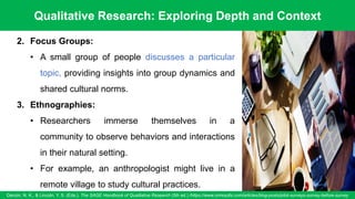 Qualitative Research: Exploring Depth and Context
Denzin, N. K., & Lincoln, Y. S. (Eds.). The SAGE Handbook of Qualitative Research (5th ed.) /https://www.oriresults.com/articles/blog-posts/pilot-surveys-survey-before-survey
57
2. Focus Groups:
• A small group of people discusses a particular
topic, providing insights into group dynamics and
shared cultural norms.
3. Ethnographies:
• Researchers immerse themselves in a
community to observe behaviors and interactions
in their natural setting.
• For example, an anthropologist might live in a
remote village to study cultural practices.
 