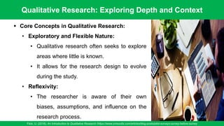 Qualitative Research: Exploring Depth and Context
Flick, U. (2018). An Introduction to Qualitative Research /https://www.oriresults.com/articles/blog-posts/pilot-surveys-survey-before-survey
59
▪ Core Concepts in Qualitative Research:
• Exploratory and Flexible Nature:
• Qualitative research often seeks to explore
areas where little is known.
• It allows for the research design to evolve
during the study.
• Reflexivity:
• The researcher is aware of their own
biases, assumptions, and influence on the
research process.
 