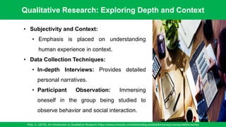 Qualitative Research: Exploring Depth and Context
Flick, U. (2018). An Introduction to Qualitative Research /https://www.oriresults.com/articles/blog-posts/pilot-surveys-survey-before-survey
60
• Subjectivity and Context:
• Emphasis is placed on understanding
human experience in context.
• Data Collection Techniques:
• In-depth Interviews: Provides detailed
personal narratives.
• Participant Observation: Immersing
oneself in the group being studied to
observe behavior and social interaction.
 
