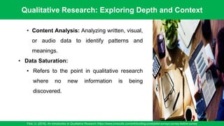 Qualitative Research: Exploring Depth and Context
Flick, U. (2018). An Introduction to Qualitative Research /https://www.oriresults.com/articles/blog-posts/pilot-surveys-survey-before-survey
61
• Content Analysis: Analyzing written, visual,
or audio data to identify patterns and
meanings.
• Data Saturation:
• Refers to the point in qualitative research
where no new information is being
discovered.
 