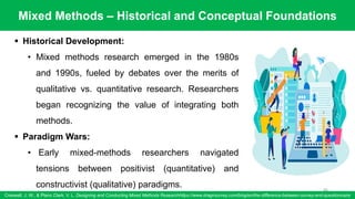 Mixed Methods – Historical and Conceptual Foundations
Creswell, J. W., & Plano Clark, V. L. Designing and Conducting Mixed Methods Researchhttps://www.dragnsurvey.com/blog/en/the-difference-between-survey-and-questionnaire
66
▪ Historical Development:
• Mixed methods research emerged in the 1980s
and 1990s, fueled by debates over the merits of
qualitative vs. quantitative research. Researchers
began recognizing the value of integrating both
methods.
▪ Paradigm Wars:
• Early mixed-methods researchers navigated
tensions between positivist (quantitative) and
constructivist (qualitative) paradigms.
 