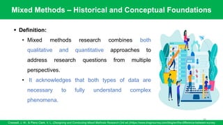 Mixed Methods – Historical and Conceptual Foundations
Creswell, J. W., & Plano Clark, V. L. (Designing and Conducting Mixed Methods Research (3rd ed.)/https://www.dragnsurvey.com/blog/en/the-difference-between-survey
68
▪ Definition:
• Mixed methods research combines both
qualitative and quantitative approaches to
address research questions from multiple
perspectives.
• It acknowledges that both types of data are
necessary to fully understand complex
phenomena.
 