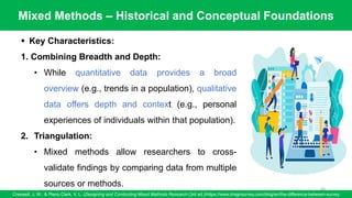Mixed Methods – Historical and Conceptual Foundations
Creswell, J. W., & Plano Clark, V. L. (Designing and Conducting Mixed Methods Research (3rd ed.)/https://www.dragnsurvey.com/blog/en/the-difference-between-survey
69
▪ Key Characteristics:
1. Combining Breadth and Depth:
• While quantitative data provides a broad
overview (e.g., trends in a population), qualitative
data offers depth and context (e.g., personal
experiences of individuals within that population).
2. Triangulation:
• Mixed methods allow researchers to cross-
validate findings by comparing data from multiple
sources or methods.
 