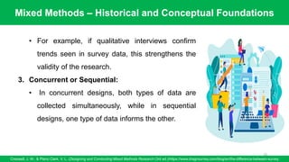 Mixed Methods – Historical and Conceptual Foundations
Creswell, J. W., & Plano Clark, V. L. (Designing and Conducting Mixed Methods Research (3rd ed.)/https://www.dragnsurvey.com/blog/en/the-difference-between-survey
70
• For example, if qualitative interviews confirm
trends seen in survey data, this strengthens the
validity of the research.
3. Concurrent or Sequential:
• In concurrent designs, both types of data are
collected simultaneously, while in sequential
designs, one type of data informs the other.
 