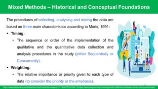 Mixed Methods – Historical and Conceptual Foundations
https://www.slideshare.net/slideshow/mixed-methods-research-241564115/241564115/https://www.dragnsurvey.com/blog/en/the-difference-between-survey-and-questionnaire
71
The procedures of collecting, analysing and mixing the data are
based on three main characteristics according to Moris, 1991:
▪ Timing:
• The sequence or order of the implementation of the
qualitative and the quantitative data collection and
analysis procedures in the study (either Sequentially or
Concurrently).
▪ Weighting:
• The relative importance or priority given to each type of
data (to consider the priority or the emphasis).
 