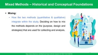 Mixed Methods – Historical and Conceptual Foundations
https://www.slideshare.net/slideshow/mixed-methods-research-241564115/241564115
72
▪ Mixing:
• How the two methods (quantitative & qualitative)
integrate within the study. Deciding on how to mix
the methods depends on the (purpose, design and
strategies) that are used for collecting and analysis.
 