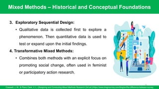 Mixed Methods – Historical and Conceptual Foundations
Creswell, J. W., & Plano Clark, V. L. (Designing and Conducting Mixed Methods Research (3rd ed.)/https://www.dragnsurvey.com/blog/en/the-difference-between-survey
75
3. Exploratory Sequential Design:
• Qualitative data is collected first to explore a
phenomenon. Then quantitative data is used to
test or expand upon the initial findings.
4. Transformative Mixed Methods:
• Combines both methods with an explicit focus on
promoting social change, often used in feminist
or participatory action research.
 