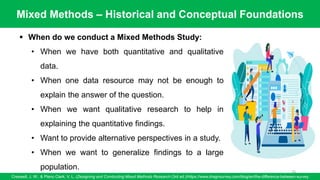 Mixed Methods – Historical and Conceptual Foundations
Creswell, J. W., & Plano Clark, V. L. (Designing and Conducting Mixed Methods Research (3rd ed.)/https://www.dragnsurvey.com/blog/en/the-difference-between-survey
76
▪ When do we conduct a Mixed Methods Study:
• When we have both quantitative and qualitative
data.
• When one data resource may not be enough to
explain the answer of the question.
• When we want qualitative research to help in
explaining the quantitative findings.
• Want to provide alternative perspectives in a study.
• When we want to generalize findings to a large
population.
 