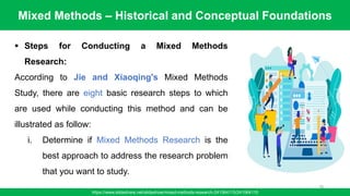 Mixed Methods – Historical and Conceptual Foundations
https://www.slideshare.net/slideshow/mixed-methods-research-241564115/241564115
78
▪ Steps for Conducting a Mixed Methods
Research:
According to Jie and Xiaoqing's Mixed Methods
Study, there are eight basic research steps to which
are used while conducting this method and can be
illustrated as follow:
i. Determine if Mixed Methods Research is the
best approach to address the research problem
that you want to study.
 
