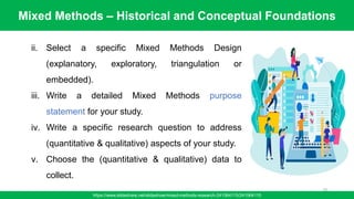 Mixed Methods – Historical and Conceptual Foundations
https://www.slideshare.net/slideshow/mixed-methods-research-241564115/241564115
79
ii. Select a specific Mixed Methods Design
(explanatory, exploratory, triangulation or
embedded).
iii. Write a detailed Mixed Methods purpose
statement for your study.
iv. Write a specific research question to address
(quantitative & qualitative) aspects of your study.
v. Choose the (quantitative & qualitative) data to
collect.
 