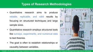 Types of Research Methodologies
Creswell, J. W. (2014). Research Design: Qualitative, Quantitative, and Mixed Methods Approaches (4th ed.)./ https://researcher.life/blog/article/choose-research-methodology
8
• Quantitative research aims to produce
reliable, replicable, and valid results by
focusing on structured techniques and large
sample sizes.
• Quantitative research employs structured tools
like surveys, experiments, and numerical data
to test theories.
• The goal is often to establish relationships or
causality between variables.
 