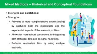 Mixed Methods – Historical and Conceptual Foundations
Creswell, J. W., & Plano Clark, V. L. (Designing and Conducting Mixed Methods Research (3rd ed.)/https://www.dragnsurvey.com/blog/en/the-difference-between-survey
81
▪ Strengths and Limitations:
▪ Strengths:
• Provides a more comprehensive understanding
by capturing both the measurable and the
experiential aspects of the research problem.
• Allows for more robust conclusions by integrating
both statistical data and personal narratives.
• Reduces researcher bias by using multiple
methods.
 