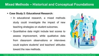 Mixed Methods – Historical and Conceptual Foundations
Creswell, J. W., & Plano Clark, V. L. (Designing and Conducting Mixed Methods Research (3rd ed.)/https://www.dragnsurvey.com/blog/en/the-difference-between-survey
84
▪ Case Study 2: Educational Research:
• In educational research, a mixed methods
study could investigate the impact of new
teaching strategies on student outcomes.
• Quantitative data might include test scores to
assess improvement, while qualitative data
from classroom observations or interviews
could explore students' and teachers' attitudes
toward the new methods.
 
