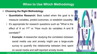 When to Use Which Methodology
Creswell, J. W. (2013). Qualitative Inquiry and Research Design: Choosing Among Five Approaches (3rd ed.)/https://www.qualitylogic.com/knowledge-center
89
▪ Choosing the Right Methodology
• Quantitative Research: Best suited when the goal is to
measure variables, predict outcomes, or establish causality.
• It's appropriate for research questions such as "What is the
effect of X on Y?" or "How much do variables A and B
correlate?”
• Example: A researcher studying the correlation between
social media use and anxiety might use a large-scale
survey to quantify the relationship between time spent
on social media and self-reported anxiety levels.
 