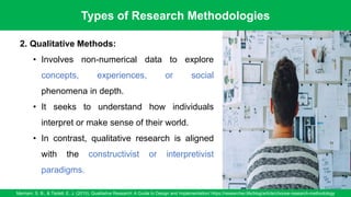 Types of Research Methodologies
Merriam, S. B., & Tisdell, E. J. (2015). Qualitative Research: A Guide to Design and Implementation/ https://researcher.life/blog/article/choose-research-methodology
9
2. Qualitative Methods:
• Involves non-numerical data to explore
concepts, experiences, or social
phenomena in depth.
• It seeks to understand how individuals
interpret or make sense of their world.
• In contrast, qualitative research is aligned
with the constructivist or interpretivist
paradigms.
 