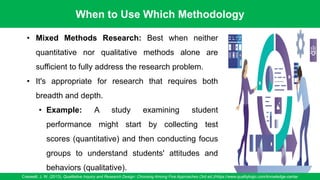 When to Use Which Methodology
Creswell, J. W. (2013). Qualitative Inquiry and Research Design: Choosing Among Five Approaches (3rd ed.)/https://www.qualitylogic.com/knowledge-center
91
• Mixed Methods Research: Best when neither
quantitative nor qualitative methods alone are
sufficient to fully address the research problem.
• It's appropriate for research that requires both
breadth and depth.
• Example: A study examining student
performance might start by collecting test
scores (quantitative) and then conducting focus
groups to understand students' attitudes and
behaviors (qualitative).
 