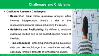 Challenges and Criticisms
Johnson, R. B., & Onwuegbuzie, A. J. Mixed Methods Research: A Research Paradigm Whose Time Has Come https://researcher.life/blog/article/choose-research-methodology
93
▪ Qualitative Research Challenges:
• Researcher Bias: Since qualitative analysis often
involves interpretation, there's a risk of the
researcher's personal biases influencing the results.
• Reliability and Replicability: It's difficult to replicate
qualitative studies due to the context-specific nature of
the data.
• Time-Consuming: Collecting and analyzing qualitative
data can take much longer than quantitative methods,
especially for large datasets or ethnographic studies.
 